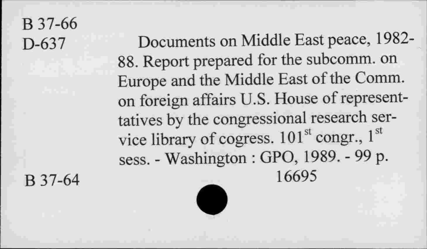 ﻿B 37-66
D-637	Documents on Middle East peace, 1982-
88. Report prepared for the subcomm, on Europe and the Middle East of the Comm, on foreign affairs U.S. House ofrepresent-tatives by the congressional research service library of cogress. 101st congr., 1st sess. - Washington : GPO, 1989. - 99 p.
B 37-64	16695